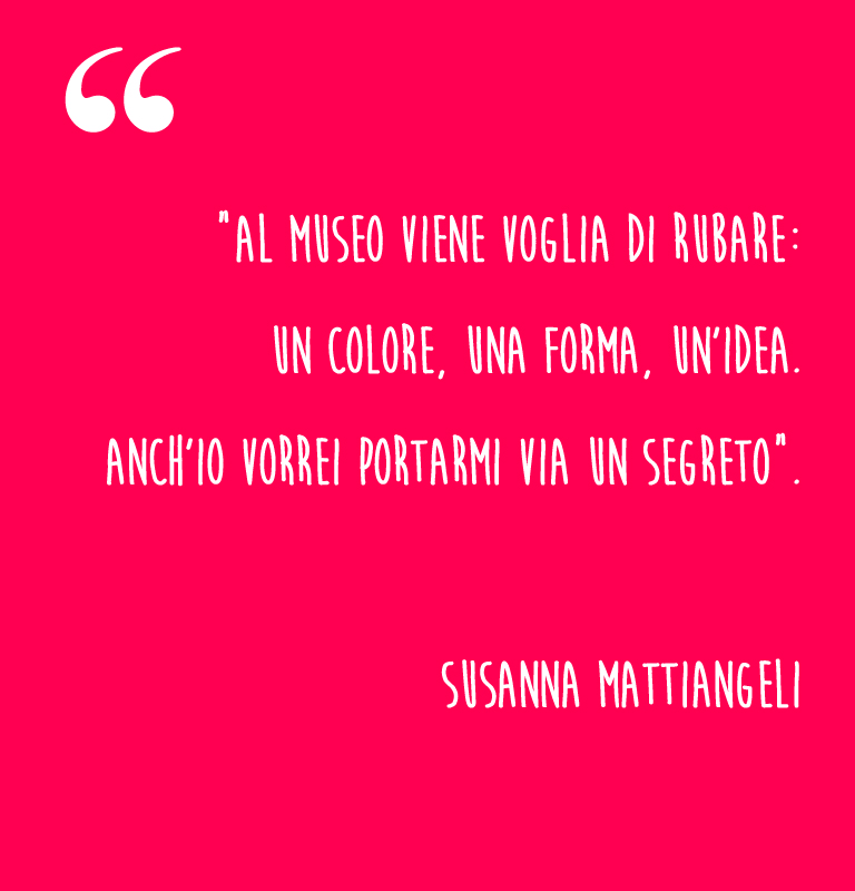 “Al museo viene voglia di rubare: un colore, una forma, un’idea. Anch’io vorrei portarmi via un segreto”.  Susanna Mattiangeli