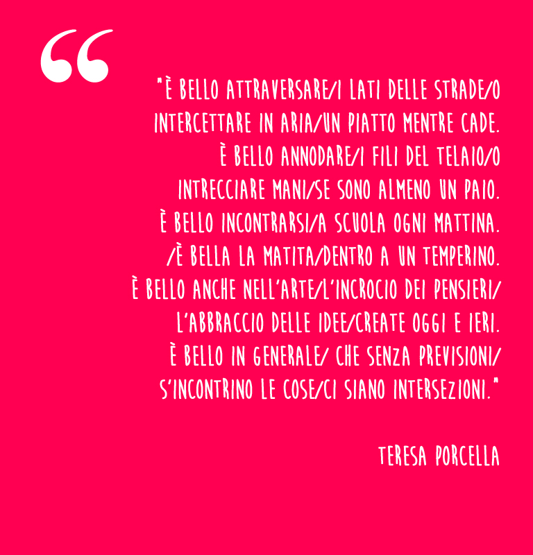 “È bello attraversare/i lati delle strade/o  intercettare in aria/un piatto mentre cade.  È bello annodare/i fili del telaio/o  intrecciare mani/se sono almeno un paio.   È bello incontrarsi/a scuola ogni mattina.  /È bella la matita/dentro a un temperino.   È bello anche nell’arte/l’incrocio dei pensieri/ l’abbraccio delle idee/create oggi e ieri.   È bello in generale/ che senza previsioni/ s’incontrino le cose/ci siano intersezioni.”    Teresa Porcella